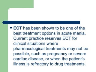 ECT has been shown to be one of the
best treatment options in acute mania.
Current practice reserves ECT for
clinical situations where
pharmacological treatments may not be
possible, such as pregnancy or severe
cardiac disease, or when the patient's
illness is refractory to drug treatments.
 