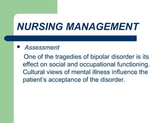 NURSING MANAGEMENT
 Assessment
One of the tragedies of bipolar disorder is its
effect on social and occupational functioning.
Cultural views of mental illness influence the
patient’s acceptance of the disorder.
 