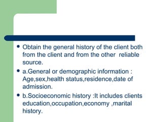  Obtain the general history of the client both
from the client and from the other reliable
source.
 a.General or demographic information :
Age,sex,health status,residence,date of
admission.
 b.Socioeconomic history :It includes clients
education,occupation,economy ,marital
history.
 