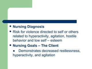  Nursing Diagnosis
 Risk for violence directed to self or others
related to hyperactivity, agitation, hostile
behavior and low self – esteem
 Nursing Goals – The Client
● Demonstrates decreased restlessness,
hyperactivity, and agitation
 