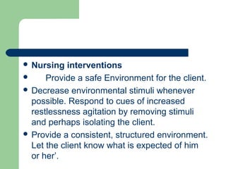  Nursing interventions
 Provide a safe Environment for the client.
 Decrease environmental stimuli whenever
possible. Respond to cues of increased
restlessness agitation by removing stimuli
and perhaps isolating the client.
 Provide a consistent, structured environment.
Let the client know what is expected of him
or her’.
 