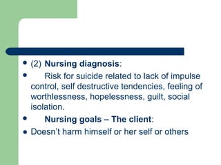  (2) Nursing diagnosis:
 Risk for suicide related to lack of impulse
control, self destructive tendencies, feeling of
worthlessness, hopelessness, guilt, social
isolation.
 Nursing goals – The client:
● Doesn’t harm himself or her self or others
 
