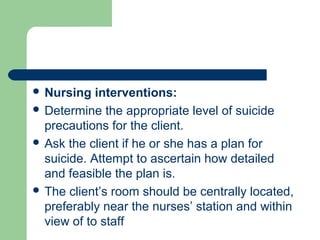  Nursing interventions:
 Determine the appropriate level of suicide
precautions for the client.
 Ask the client if he or she has a plan for
suicide. Attempt to ascertain how detailed
and feasible the plan is.
 The client’s room should be centrally located,
preferably near the nurses’ station and within
view of to staff
 