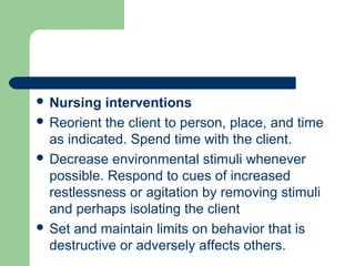  Nursing interventions
 Reorient the client to person, place, and time
as indicated. Spend time with the client.
 Decrease environmental stimuli whenever
possible. Respond to cues of increased
restlessness or agitation by removing stimuli
and perhaps isolating the client
 Set and maintain limits on behavior that is
destructive or adversely affects others.
 
