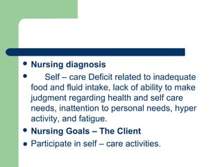  Nursing diagnosis
 Self – care Deficit related to inadequate
food and fluid intake, lack of ability to make
judgment regarding health and self care
needs, inattention to personal needs, hyper
activity, and fatigue.
 Nursing Goals – The Client
● Participate in self – care activities.
 