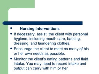  Nursing Interventions
 If necessary, assist, the client with personal
hygiene, including mouth care, bathing,
dressing, and laundering clothes.
 Encourage the client to meet as many of his
or her own needs as possible.
 Monitor the client’s eating patterns and fluid
intake. You may need to record intake and
output can carry with him or her
 