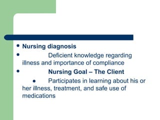  Nursing diagnosis
 Deficient knowledge regarding
illness and importance of compliance
 Nursing Goal – The Client
● Participates in learning about his or
her illness, treatment, and safe use of
medications
 