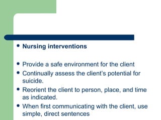  Nursing interventions
 Provide a safe environment for the client
 Continually assess the client’s potential for
suicide.
 Reorient the client to person, place, and time
as indicated.
 When first communicating with the client, use
simple, direct sentences
 
