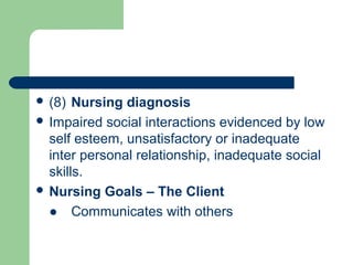  (8) Nursing diagnosis
 Impaired social interactions evidenced by low
self esteem, unsatisfactory or inadequate
inter personal relationship, inadequate social
skills.
 Nursing Goals – The Client
● Communicates with others
 