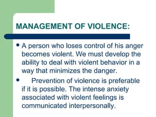 MANAGEMENT OF VIOLENCE:
A person who loses control of his anger
becomes violent. We must develop the
ability to deal with violent behavior in a
way that minimizes the danger.
 Prevention of violence is preferable
if it is possible. The intense anxiety
associated with violent feelings is
communicated interpersonally.
 