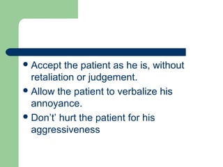 Accept the patient as he is, without
retaliation or judgement.
Allow the patient to verbalize his
annoyance.
Don’t’ hurt the patient for his
aggressiveness
 