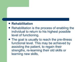  Rehabilitation
 Rehabilitation is the process of enabling the
individual to return to his highest possible
level of functioning.
 The goal is usually to reach the pre-illness
functional level. This may be achieved by
assisting the patient, to regain their
strengths, re-learning their old skills or
learning new skills,
 