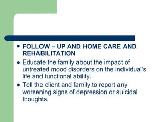  FOLLOW – UP AND HOME CARE AND
REHABILITATION
● Educate the family about the impact of
untreated mood disorders on the individual’s
life and functional ability.
● Tell the client and family to report any
worsening signs of depression or suicidal
thoughts.
 