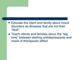  Educate the client and family about mood
disorders as illnesses that are not their
“fault”.
● Teach clients and families about the “lag
time” between starting antidepressants and
onset of therapeutic effect.
 