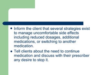  Inform the client that several strategies exist
to manage uncomfortable side effects
including reduced dosages, additional
medications, or switching to another
medication.
● Tell clients about the need to continue
medication and discuss with their prescriber
any desire to stop it.
 