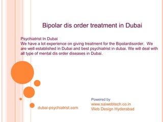 BIPOLAR
AFFECTIVE
DISORDER
Powered by
www.saiwebtech.co.in
Web Design Hyderabad
Bipolar dis order treatment in Dubai
Psychiatrist In Dubai
We have a lot experience on giving treatment for the Bipolardisorder. We
are well established in Dubai and best psychiatrist in dubai. We will deal with
all type of mental dis order diseases in Dubai.
dubai-psychiatrist.com
 