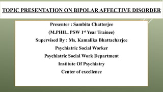 TOPIC PRESENTATION ON BIPOLAR AFFECTIVE DISORDER
Presenter : Sambita Chatterjee
(M.PHIL. PSW 1st Year Trainee)
Supervised By : Ms. Kamalika Bhattacharjee
Psychiatric Social Worker
Psychiatric Social Work Department
Institute Of Psychiatry
Center of excellence
 