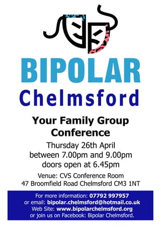 BIPOLAR
Chelmsford
   Your Family Group
      Conference
      Thursday 26th April
  between 7.00pm and 9.00pm
     doors open at 6.45pm
     Venue: CVS Conference Room
47 Broomfield Road Chelmsford CM3 1NT
     For more information: 07792 997957
or email: bipolar.chelmsford@hotmail.co.uk
    Web Site: www.bipolarchelmsford.org
   or join us on Facebook: Bipolar Chelmsford.
 