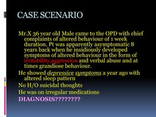 CASE SCENARIO
Mr.X 36 year old Male came to the OPD with chief
complaints of altered behaviour of 1 week
duration. Pt was apparently asymptomatic 8
years back when he insidiously developed
symptoms of altered behaviour in the form of
irritability,aggression and verbal abuse and at
times grandiose behaviour.
He showed depressive symptoms a year ago with
altered sleep pattern
No H/O suicidal thoughts
He was on irregular medications
DIAGNOSIS????????
 