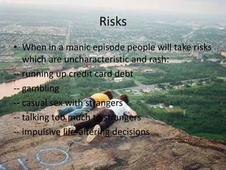 RisksWhen in a manic episode people will take risks which are uncharacteristic and rash:-- running up credit card debt-- gambling-- casual sex with strangers-- talking too much to strangers -- impulsive life-altering decisions