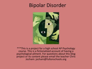 Bipolar Disorder ***This is a project for a high school AP Psychology course. This is a fictionalized account of having a psychological ailment. For questions about this blog project or its content please email the teacher Chris Jocham: jocham@fultonschools.org 
