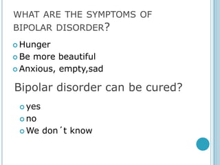 WHAT ARE THE SYMPTOMS OF
BIPOLAR DISORDER?
 Hunger

 Be more beautiful
 Anxious, empty,sad


Bipolar disorder can be cured?
  yes

  no

  We    don´t know
 