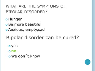WHAT ARE THE SYMPTOMS OF
BIPOLAR DISORDER?
 Hunger

 Be more beautiful
 Anxious, empty,sad


Bipolar disorder can be cured?
  yes

  no

  We    don´t know
 