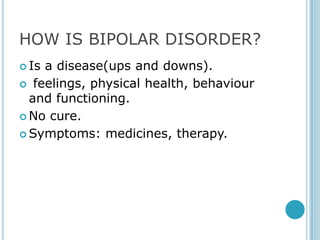 HOW IS BIPOLAR DISORDER?
 Isa disease(ups and downs).
 feelings, physical health, behaviour
  and functioning.
 No cure.

 Symptoms: medicines, therapy.
 