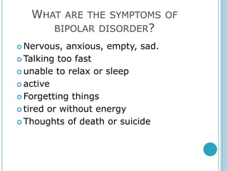 WHAT   ARE THE SYMPTOMS OF
        BIPOLAR DISORDER?
 Nervous,  anxious, empty, sad.
 Talking too fast

 unable to relax or sleep

 active

 Forgetting things

 tired or without energy

 Thoughts of death or suicide
 