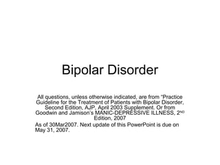 Bipolar Disorder
 All questions, unless otherwise indicated, are from “Practice
Guideline for the Treatment of Patients with Bipolar Disorder,
     Second Edition, AJP, April 2003 Supplement. Or from
Goodwin and Jamison’s MANIC-DEPRESSIVE ILLNESS, 2ND
                         Edition, 2007
As of 30Mar2007. Next update of this PowerPoint is due on
May 31, 2007.
 