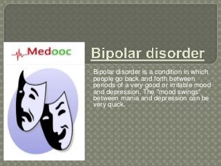 Bipolar disorder is a condition in which
people go back and forth between
periods of a very good or irritable mood
and depression. The "mood swings"
between mania and depression can be
very quick.
 