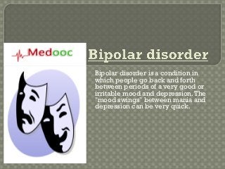 Bipolar disorder is a condition in
which people go back and forth
between periods of a very good or
irritable mood and depression. The
"mood swings" between mania and
depression can be very quick.
 