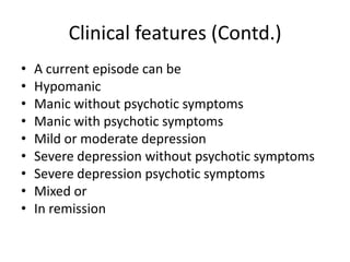 Clinical features (Contd.)
• A current episode can be
• Hypomanic
• Manic without psychotic symptoms
• Manic with psychotic symptoms
• Mild or moderate depression
• Severe depression without psychotic symptoms
• Severe depression psychotic symptoms
• Mixed or
• In remission
 
