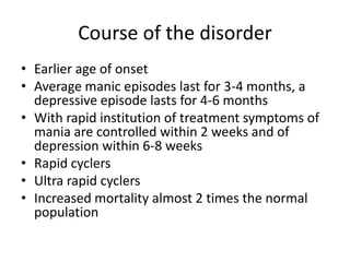 Course of the disorder
• Earlier age of onset
• Average manic episodes last for 3-4 months, a
depressive episode lasts for 4-6 months
• With rapid institution of treatment symptoms of
mania are controlled within 2 weeks and of
depression within 6-8 weeks
• Rapid cyclers
• Ultra rapid cyclers
• Increased mortality almost 2 times the normal
population
 