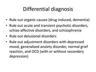 Differential diagnosis
• Rule out organic causes (drug induced, dementia)
• Rule out acute and transient psychotic disorders,
schizo-affective disorders, and schizophrenia
• Rule out delusional disorders
• Rule out adjustment disorders with depressed
mood, generalized anxiety disorder, normal grief
reaction, and OCD (with or without secondary
depression)
 