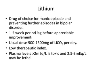 Lithium
• Drug of choice for manic episode and
preventing further episodes in bipolar
disorder.
• 1-2 week period lag before appreciable
improvement.
• Usual dose 900-1500mg of LiCO3 per day.
• Low therapeutic index.
• Plasma levels >2mEq/L is toxic and 2.5-3mEq/L
may be lethal.
 