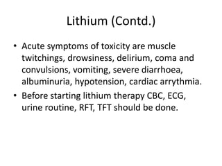 Lithium (Contd.)
• Acute symptoms of toxicity are muscle
twitchings, drowsiness, delirium, coma and
convulsions, vomiting, severe diarrhoea,
albuminuria, hypotension, cardiac arrythmia.
• Before starting lithium therapy CBC, ECG,
urine routine, RFT, TFT should be done.
 