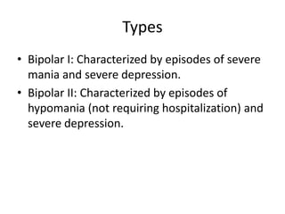Types
• Bipolar I: Characterized by episodes of severe
mania and severe depression.
• Bipolar II: Characterized by episodes of
hypomania (not requiring hospitalization) and
severe depression.
 