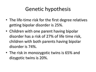 Genetic hypothesis
• The life-time risk for the first degree relatives
getting bipolar disorder is 25%.
• Children with one parent having bipolar
disorder has a risk of 27% of life time risk,
children with both parents having bipolar
disorder is 74%.
• The risk in monozygotic twins is 65% and
dizygotic twins is 20%.
 