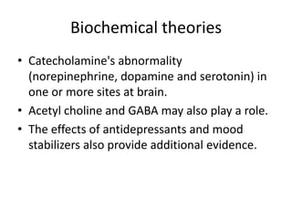 Biochemical theories
• Catecholamine's abnormality
(norepinephrine, dopamine and serotonin) in
one or more sites at brain.
• Acetyl choline and GABA may also play a role.
• The effects of antidepressants and mood
stabilizers also provide additional evidence.
 