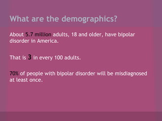 What are the demographics?
About 5.7 million adults, 18 and older, have bipolar
disorder in America.
That is

3 in every 100 adults.

70% of people with bipolar disorder will be misdiagnosed
at least once.

 