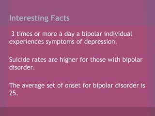 Interesting Facts
3 times or more a day a bipolar individual
experiences symptoms of depression.
Suicide rates are higher for those with bipolar
disorder.
The average set of onset for bipolar disorder is
25.

 