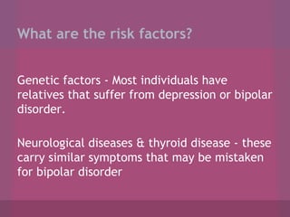 What are the risk factors?
Genetic factors - Most individuals have
relatives that suffer from depression or bipolar
disorder.
Neurological diseases & thyroid disease - these
carry similar symptoms that may be mistaken
for bipolar disorder

 