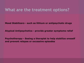 What are the treatment options?
Mood Stabilizers - such as lithium or antipsychotic drugs

Atypical Antipsychotics - provide greater symptoms relief

Psychotherapy - Seeing a therapist to help stabilize oneself
and prevent relapse or excessive episodes

 