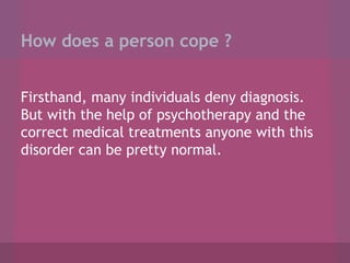 How does a person cope ?
Firsthand, many individuals deny diagnosis.
But with the help of psychotherapy and the
correct medical treatments anyone with this
disorder can be pretty normal.

 