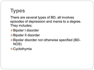 Types
There are several types of BD, all involves
episodes of depression and mania to a degree.
They includes;
Bipolar I disorder
Bipolar II disorder
Bipolar disorder not otherwise specified (BD-
NOS)
Cyclothymia
 