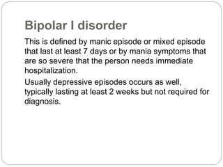Bipolar I disorder
This is defined by manic episode or mixed episode
that last at least 7 days or by mania symptoms that
are so severe that the person needs immediate
hospitalization.
Usually depressive episodes occurs as well,
typically lasting at least 2 weeks but not required for
diagnosis.
 