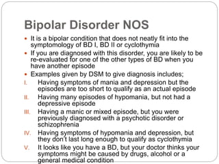 Bipolar Disorder NOS
 It is a bipolar condition that does not neatly fit into the
symptomology of BD I, BD II or cyclothymia
 If you are diagnosed with this disorder, you are likely to be
re-evaluated for one of the other types of BD when you
have another episode
 Examples given by DSM to give diagnosis includes;
I. Having symptoms of mania and depression but the
episodes are too short to qualify as an actual episode
II. Having many episodes of hypomania, but not had a
depressive episode
III. Having a manic or mixed episode, but you were
previously diagnosed with a psychotic disorder or
schizophrenia
IV. Having symptoms of hypomania and depression, but
they don’t last long enough to qualify as cyclothymia
V. It looks like you have a BD, but your doctor thinks your
symptoms might be caused by drugs, alcohol or a
general medical condition
 