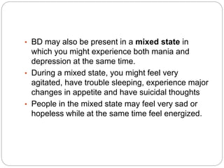 • BD may also be present in a mixed state in
which you might experience both mania and
depression at the same time.
• During a mixed state, you might feel very
agitated, have trouble sleeping, experience major
changes in appetite and have suicidal thoughts
• People in the mixed state may feel very sad or
hopeless while at the same time feel energized.
 