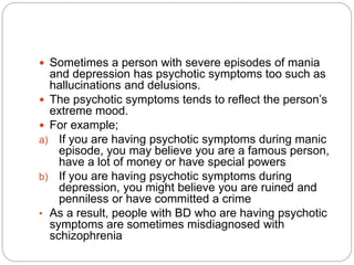  Sometimes a person with severe episodes of mania
and depression has psychotic symptoms too such as
hallucinations and delusions.
 The psychotic symptoms tends to reflect the person’s
extreme mood.
 For example;
a) If you are having psychotic symptoms during manic
episode, you may believe you are a famous person,
have a lot of money or have special powers
b) If you are having psychotic symptoms during
depression, you might believe you are ruined and
penniless or have committed a crime
• As a result, people with BD who are having psychotic
symptoms are sometimes misdiagnosed with
schizophrenia
 